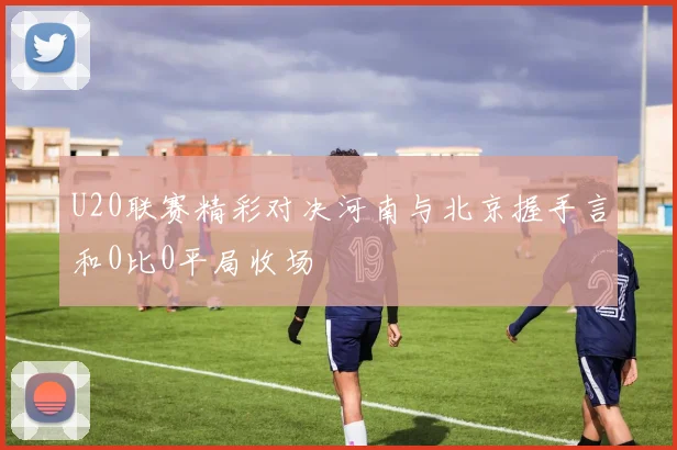 U20联赛精彩对决河南与北京握手言和0比0平局收场