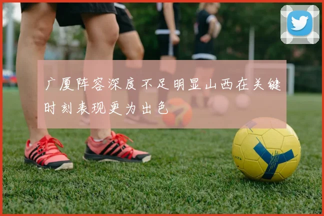 广厦阵容深度不足明显山西在关键时刻表现更为出色