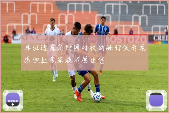 库班透露新财团对收购独行侠有意愿但杜蒙家族不愿出售
