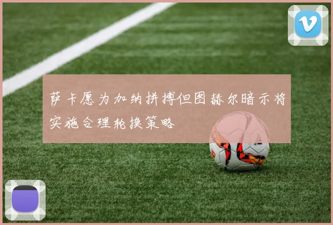 萨卡愿为加纳拼搏但图赫尔暗示将实施合理轮换策略