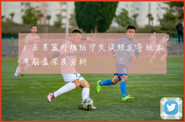 广东男篮外线防守失误频发导致末节崩盘深度分析