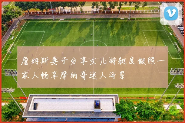 詹姆斯妻子分享女儿游艇度假照一家人畅享摩纳哥迷人海景