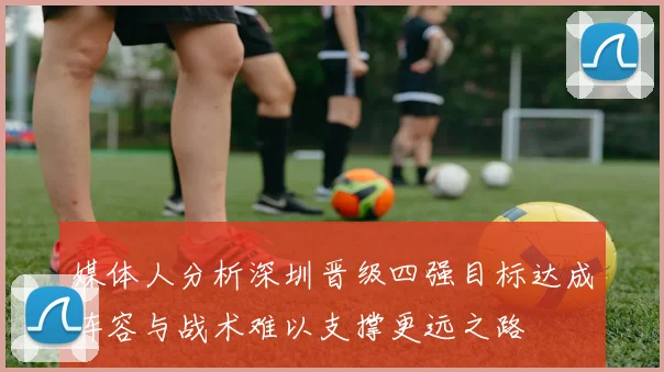 媒体人分析深圳晋级四强目标达成阵容与战术难以支撑更远之路