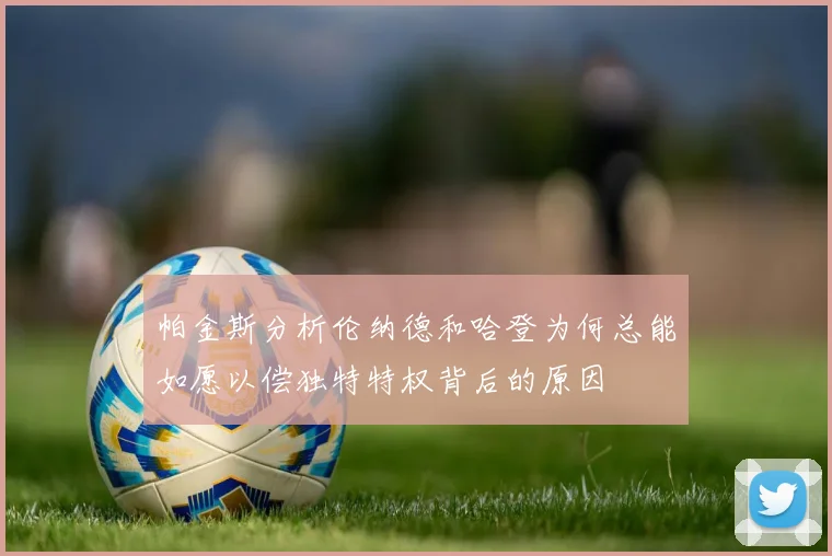 帕金斯分析伦纳德和哈登为何总能如愿以偿独特特权背后的原因