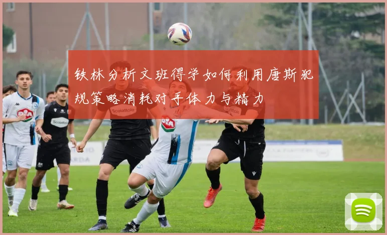 铁林分析文班得学如何利用唐斯犯规策略消耗对手体力与精力