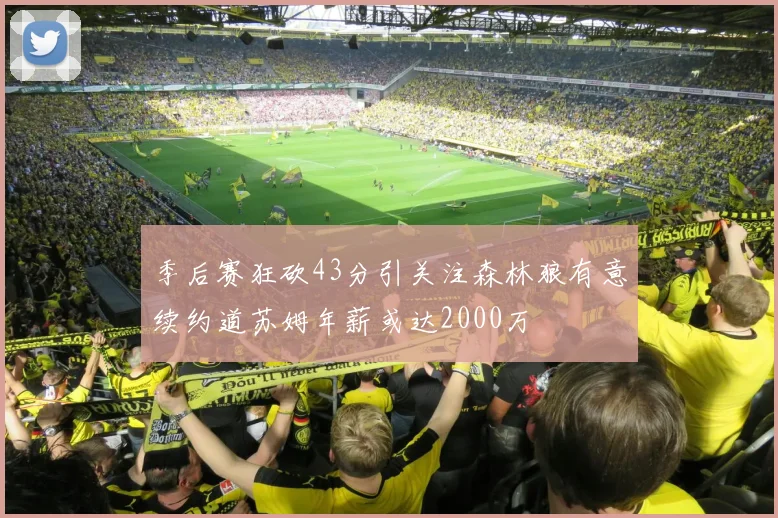 季后赛狂砍43分引关注森林狼有意续约道苏姆年薪或达2000万