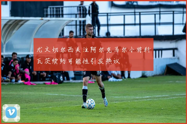 尤文切尔西关注阿尔克马尔小将科瓦茨续约可能性引发热议