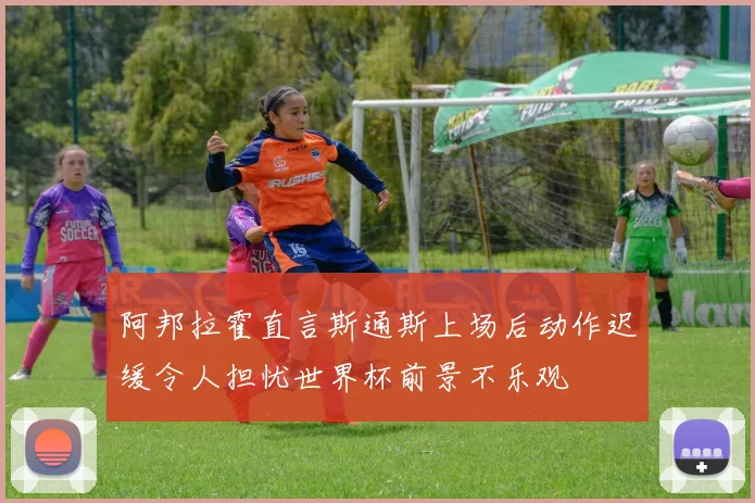 阿邦拉霍直言斯通斯上场后动作迟缓令人担忧世界杯前景不乐观