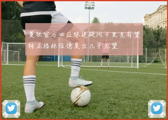 曼联官方回应球迷疑问卡里克有望转正格林伍德复出几乎无望