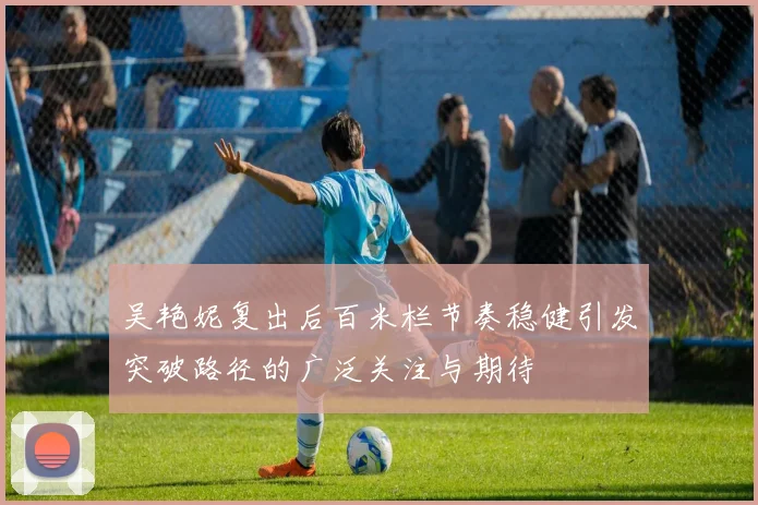 吴艳妮复出后百米栏节奏稳健引发突破路径的广泛关注与期待