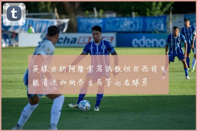 英媒分析阿隆索若执教切尔西将可能清洗加纳乔吉乌等七名球员