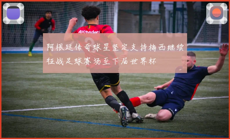 阿根廷传奇球星坚定支持梅西继续征战足球赛场至下届世界杯