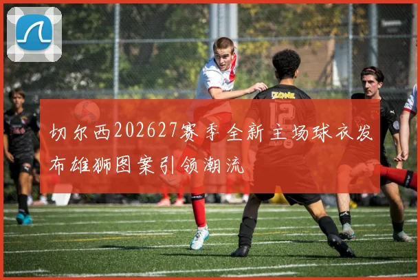 切尔西202627赛季全新主场球衣发布雄狮图案引领潮流