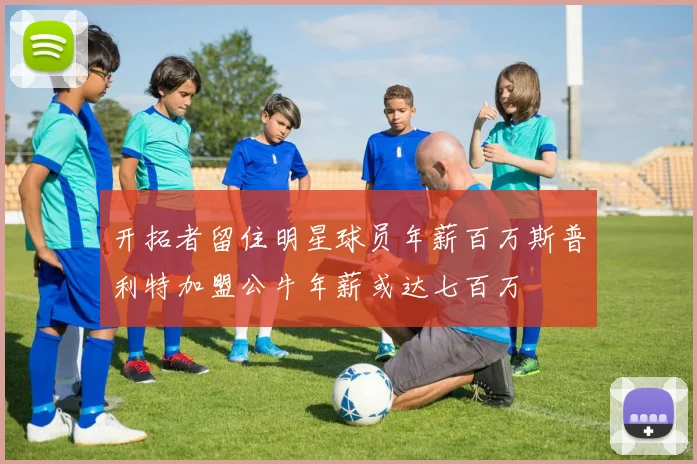 开拓者留住明星球员年薪百万斯普利特加盟公牛年薪或达七百万