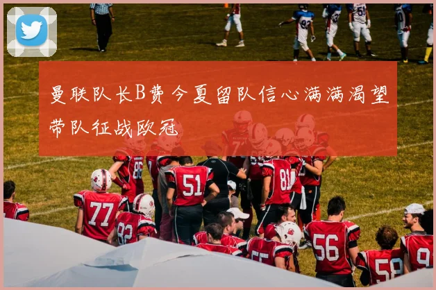 曼联队长B费今夏留队信心满满渴望带队征战欧冠