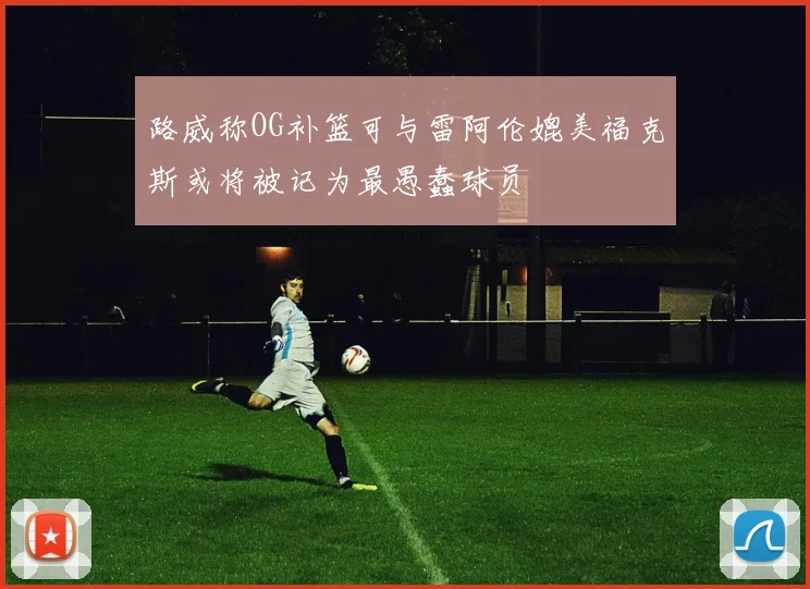 路威称OG补篮可与雷阿伦媲美福克斯或将被记为最愚蠢球员