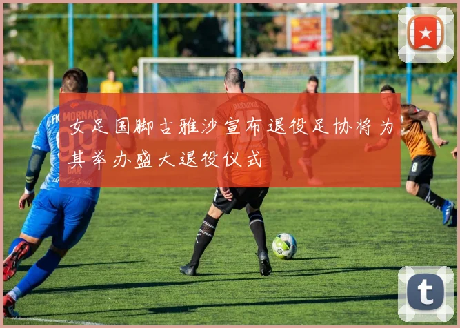女足国脚古雅沙宣布退役足协将为其举办盛大退役仪式