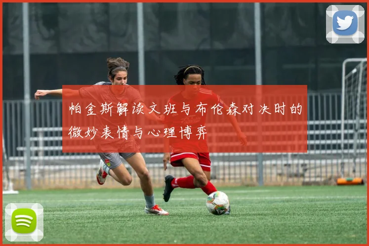 帕金斯解读文班与布伦森对决时的微妙表情与心理博弈