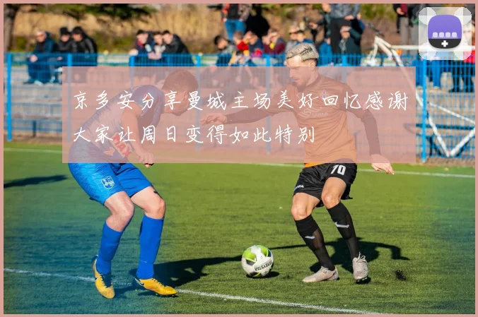 京多安分享曼城主场美好回忆感谢大家让周日变得如此特别
