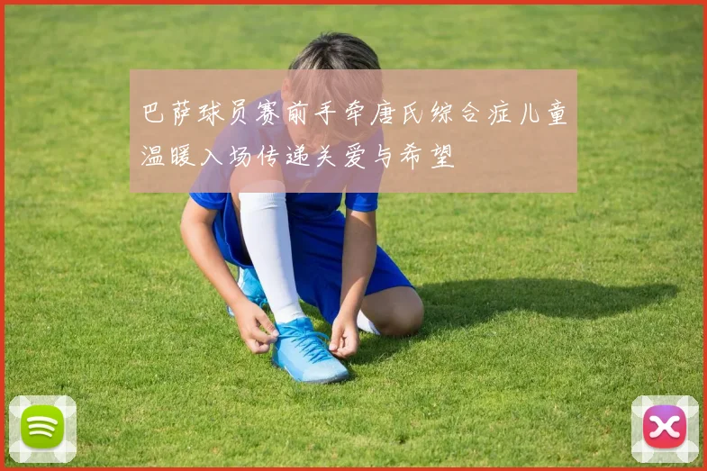 巴萨球员赛前手牵唐氏综合症儿童温暖入场传递关爱与希望